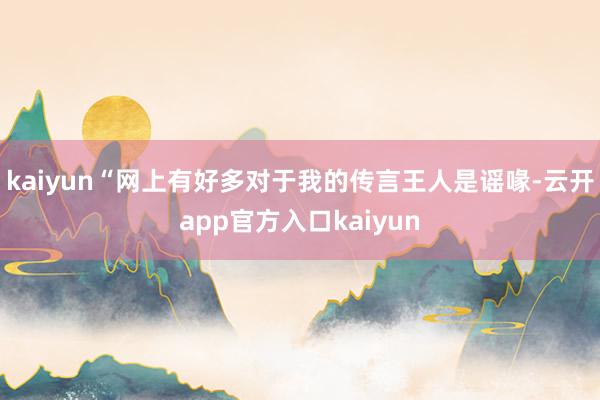 kaiyun“网上有好多对于我的传言王人是谣喙-云开app官方入口kaiyun