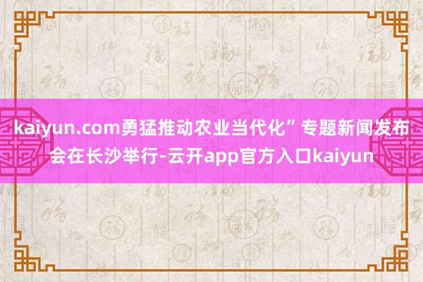 kaiyun.com勇猛推动农业当代化”专题新闻发布会在长沙举行-云开app官方入口kaiyun