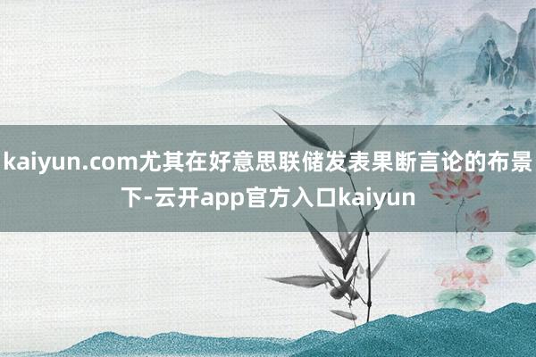 kaiyun.com尤其在好意思联储发表果断言论的布景下-云开app官方入口kaiyun
