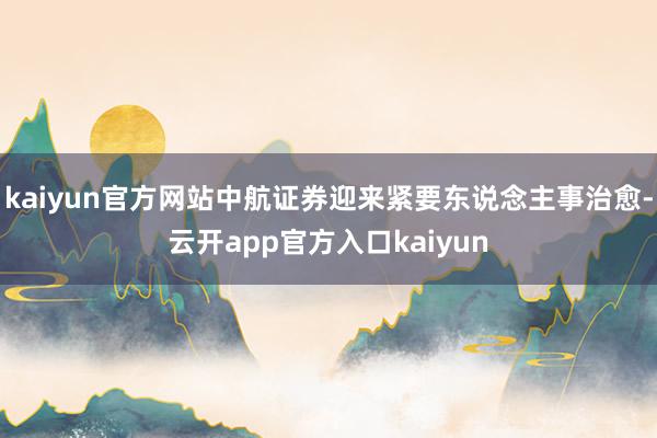 kaiyun官方网站中航证券迎来紧要东说念主事治愈-云开app官方入口kaiyun