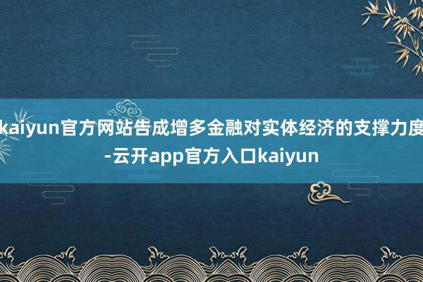 kaiyun官方网站告成增多金融对实体经济的支撑力度-云开app官方入口kaiyun