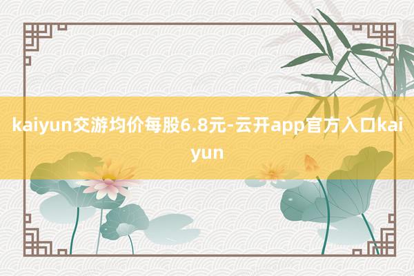 kaiyun交游均价每股6.8元-云开app官方入口kaiyun