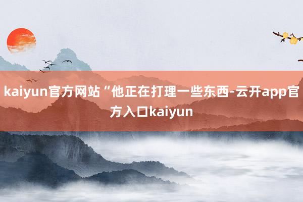 kaiyun官方网站“他正在打理一些东西-云开app官方入口kaiyun