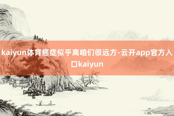kaiyun体育癌症似乎离咱们很远方-云开app官方入口kaiyun
