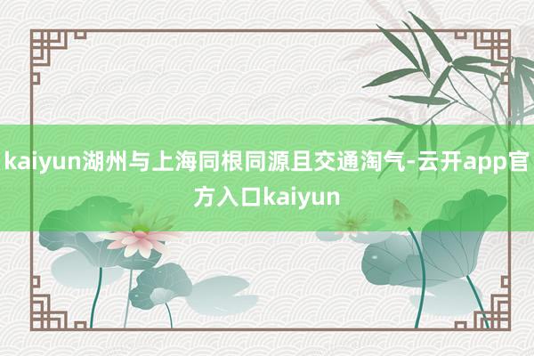 kaiyun湖州与上海同根同源且交通淘气-云开app官方入口kaiyun