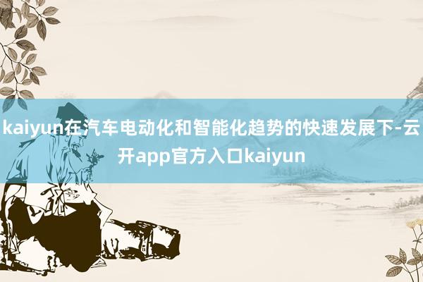 kaiyun在汽车电动化和智能化趋势的快速发展下-云开app官方入口kaiyun