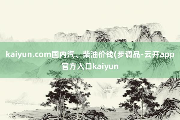 kaiyun.com国内汽、柴油价钱(步调品-云开app官方入口kaiyun