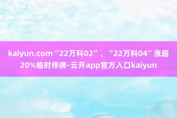 kaiyun.com“22万科02”、“22万科04”涨超20%临时停牌-云开app官方入口kaiyun