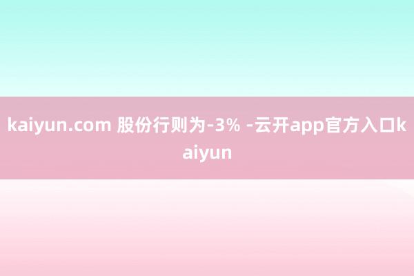 kaiyun.com 股份行则为-3% -云开app官方入口kaiyun