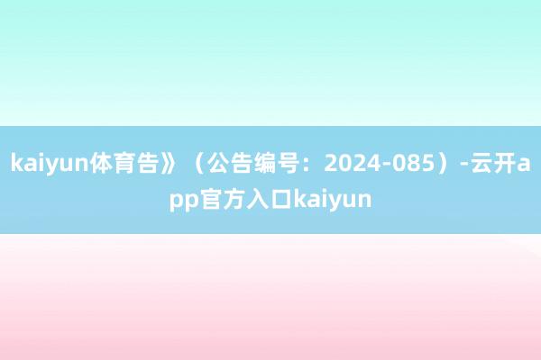 kaiyun体育告》（公告编号：2024-085）-云开app官方入口kaiyun