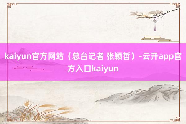 kaiyun官方网站（总台记者 张颖哲）-云开app官方入口kaiyun