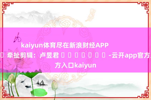 kaiyun体育尽在新浪财经APP            						牵扯剪辑：卢昱君 							-云开app官方入口kaiyun