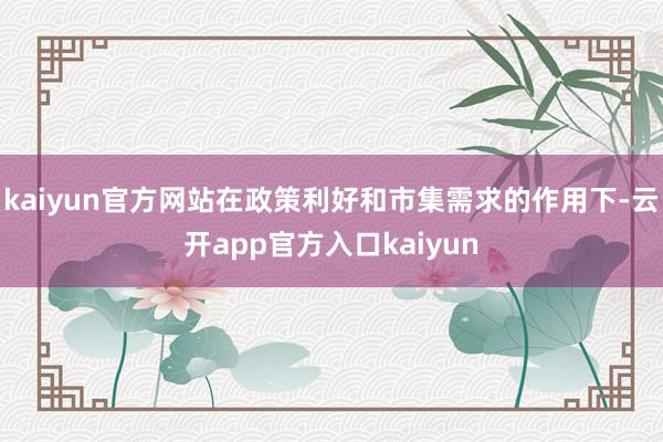 kaiyun官方网站在政策利好和市集需求的作用下-云开app官方入口kaiyun