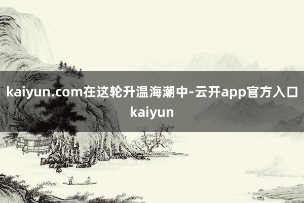 kaiyun.com　　在这轮升温海潮中-云开app官方入口kaiyun