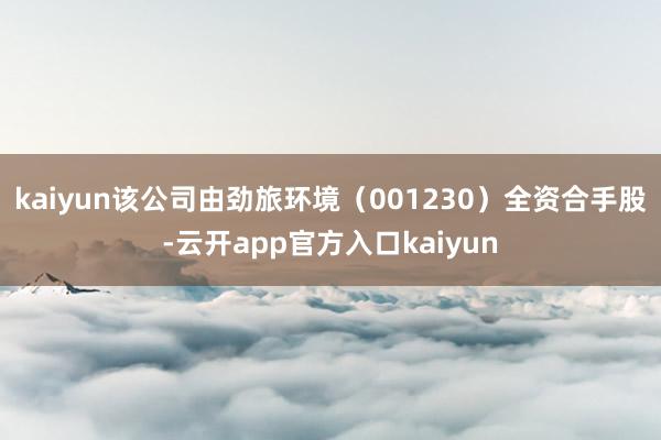 kaiyun该公司由劲旅环境（001230）全资合手股-云开app官方入口kaiyun