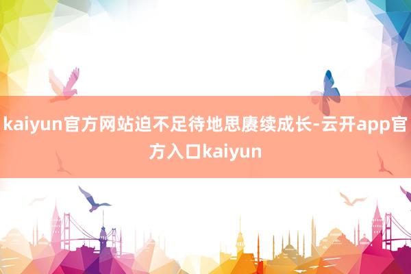 kaiyun官方网站迫不足待地思赓续成长-云开app官方入口kaiyun