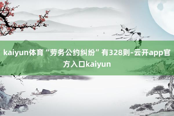 kaiyun体育“劳务公约纠纷”有328则-云开app官方入口kaiyun