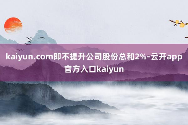 kaiyun.com即不提升公司股份总和2%-云开app官方入口kaiyun