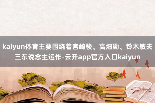 kaiyun体育主要围绕着宫崎骏、高畑勋、铃木敏夫三东说念主运作-云开app官方入口kaiyun
