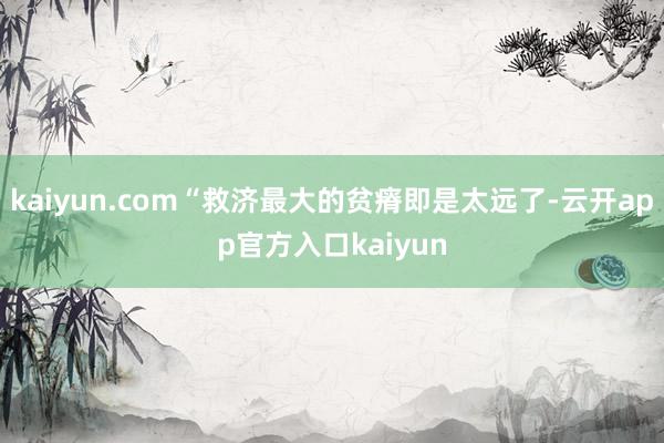 kaiyun.com“救济最大的贫瘠即是太远了-云开app官方入口kaiyun