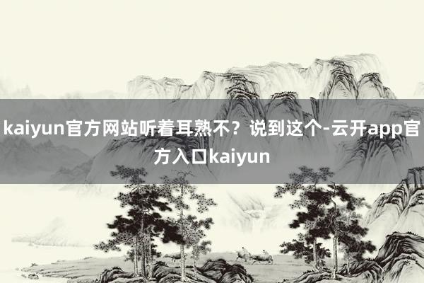kaiyun官方网站听着耳熟不？说到这个-云开app官方入口kaiyun