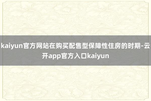 kaiyun官方网站在购买配售型保障性住房的时期-云开app官方入口kaiyun