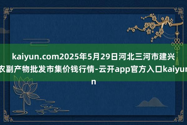 kaiyun.com2025年5月29日河北三河市建兴农副产物批发市集价钱行情-云开app官方入口kaiyun