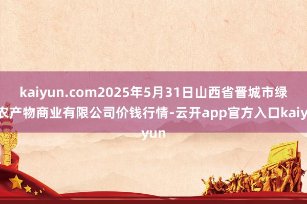 kaiyun.com2025年5月31日山西省晋城市绿欣农产物商业有限公司价钱行情-云开app官方入口kaiyun
