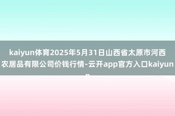 kaiyun体育2025年5月31日山西省太原市河西农居品有限公司价钱行情-云开app官方入口kaiyun