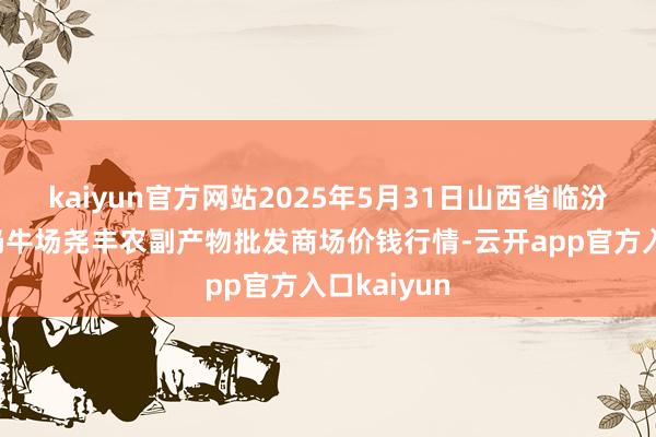 kaiyun官方网站2025年5月31日山西省临汾市尧齐区奶牛场尧丰农副产物批发商场价钱行情-云开app官方入口kaiyun