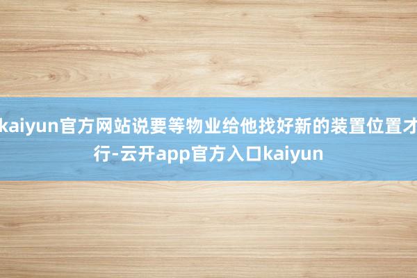 kaiyun官方网站说要等物业给他找好新的装置位置才行-云开app官方入口kaiyun