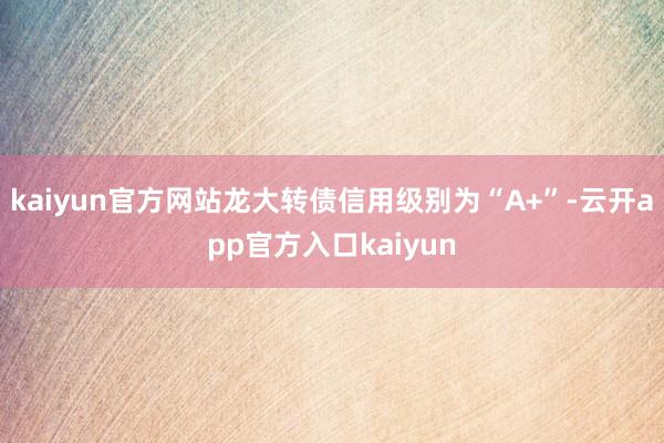 kaiyun官方网站龙大转债信用级别为“A+”-云开app官方入口kaiyun
