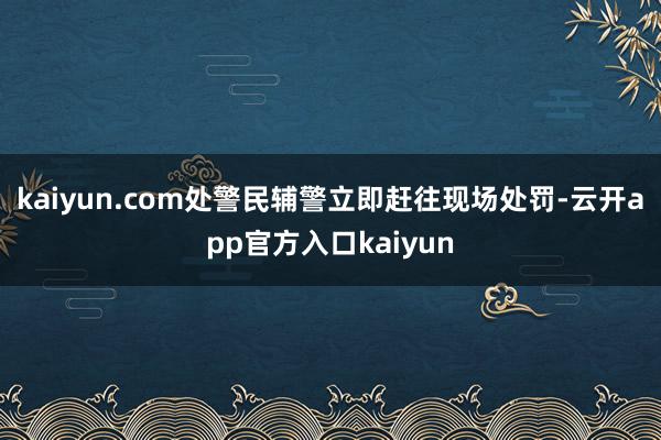 kaiyun.com处警民辅警立即赶往现场处罚-云开app官方入口kaiyun
