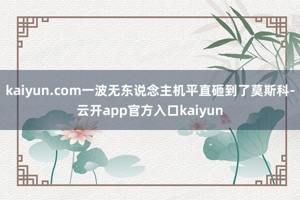 kaiyun.com一波无东说念主机平直砸到了莫斯科-云开app官方入口kaiyun