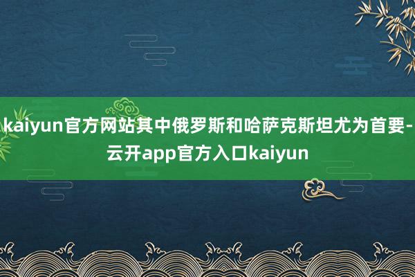 kaiyun官方网站其中俄罗斯和哈萨克斯坦尤为首要-云开app官方入口kaiyun