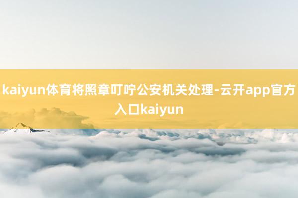 kaiyun体育将照章叮咛公安机关处理-云开app官方入口kaiyun