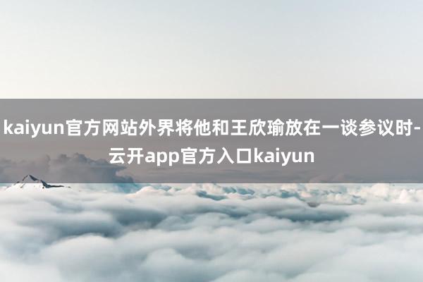 kaiyun官方网站外界将他和王欣瑜放在一谈参议时-云开app官方入口kaiyun