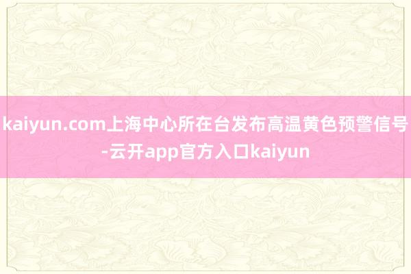 kaiyun.com上海中心所在台发布高温黄色预警信号-云开app官方入口kaiyun