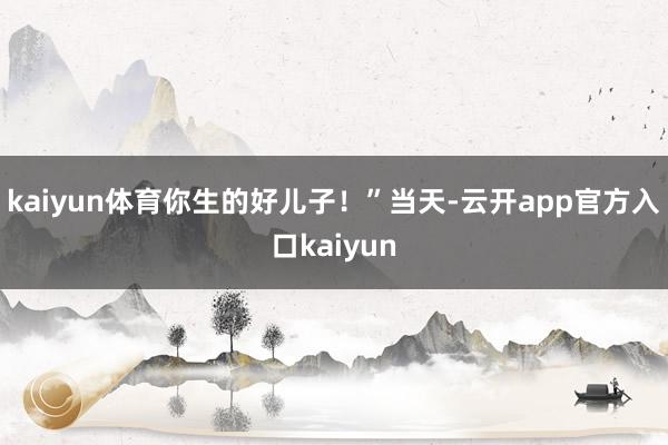 kaiyun体育你生的好儿子!”当天-云开app官方入口kaiyun