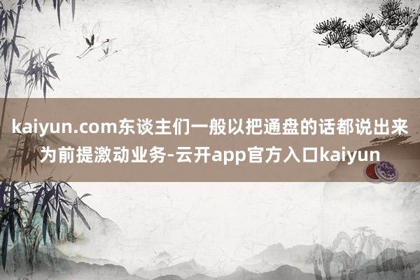 kaiyun.com东谈主们一般以把通盘的话都说出来为前提激动业务-云开app官方入口kaiyun