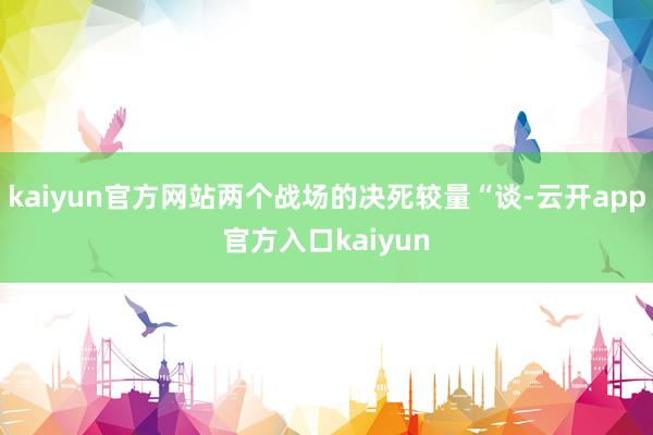 kaiyun官方网站两个战场的决死较量“谈-云开app官方入口kaiyun