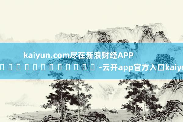 kaiyun.com尽在新浪财经APP -云开app官方入口kaiyun