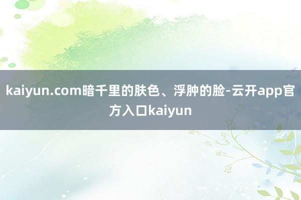 kaiyun.com暗千里的肤色、浮肿的脸-云开app官方入口kaiyun