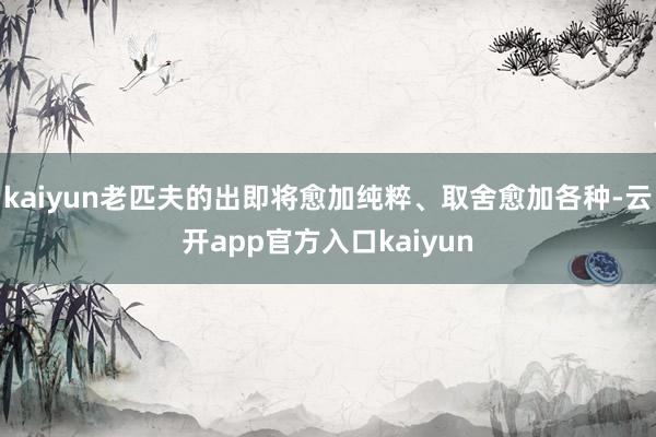 kaiyun老匹夫的出即将愈加纯粹、取舍愈加各种-云开app官方入口kaiyun