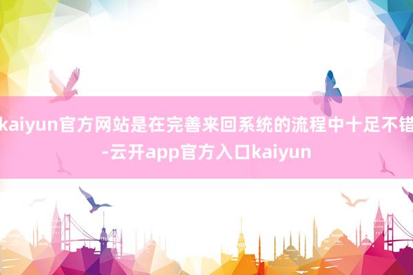 kaiyun官方网站是在完善来回系统的流程中十足不错-云开app官方入口kaiyun
