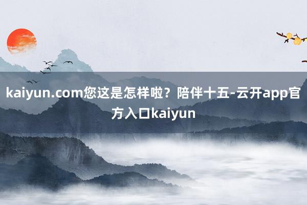 kaiyun.com您这是怎样啦?陪伴十五-云开app官方入口kaiyun