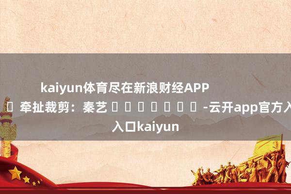kaiyun体育尽在新浪财经APP 牵扯裁剪:秦艺 -云开app官方入口kaiyun