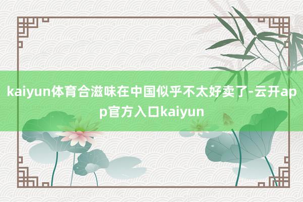 kaiyun体育合滋味在中国似乎不太好卖了-云开app官方入口kaiyun