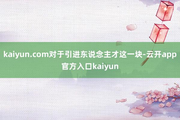 kaiyun.com对于引进东说念主才这一块-云开app官方入口kaiyun
