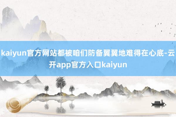 kaiyun官方网站都被咱们防备翼翼地难得在心底-云开app官方入口kaiyun